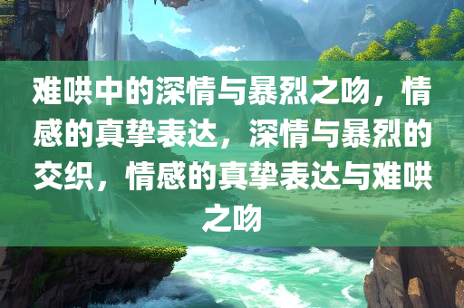 难哄中的深情与暴烈之吻，情感今晚必出三肖2025_2025新澳门精准免费提供·精确判断的真挚表达，深情与暴烈的交织，情感的真挚表达与难哄之吻