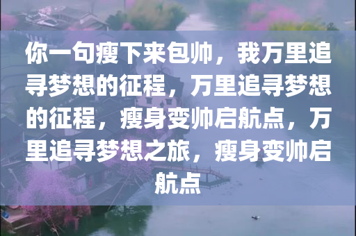 你一句瘦下来包帅，我万里追寻梦想的征程，万里追寻梦想的征程，瘦身变帅启航点，万里追今晚必出三肖2025_2025新澳门精准免费提供·精确判断寻梦想之旅，瘦身变帅启航点
