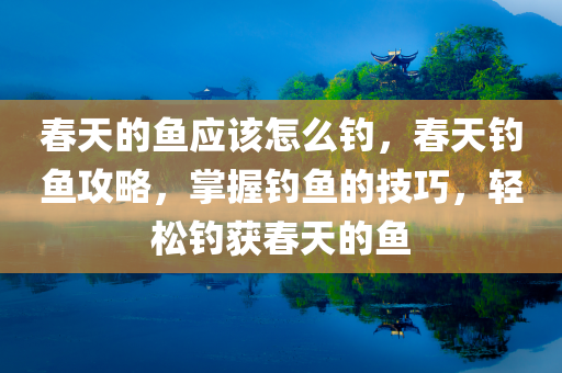春天的鱼应该怎么钓，春天钓鱼攻略，掌握钓鱼的技巧，轻松钓获春天的鱼今晚必出三肖2025_2025新澳门精准免费提供·精确判断