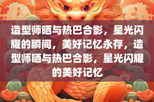 造型师晒与热巴合影，星光闪耀的瞬间，美好记忆永存，造型师晒与热巴合影，星光闪耀的美好记忆