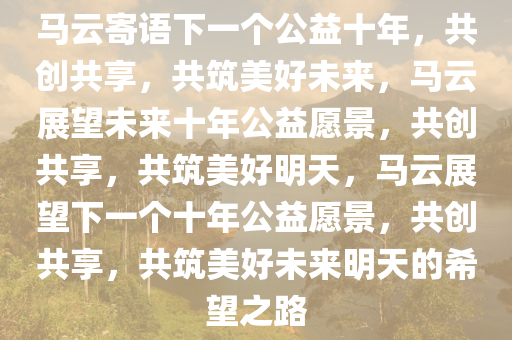 马云寄语下一个公益十年，共创共享，共筑美好未来，马云展望未来十年公益愿景，共创共享，共筑美好明天，马云展望下一个十年公益愿景，共创共享，共筑美好未来明天的希望之路今晚必出三肖2025_2025新澳门精准免费提供·精确判断