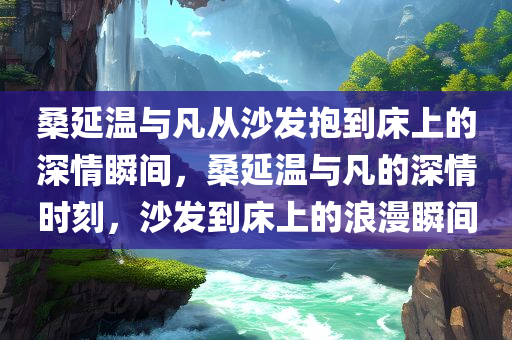 桑延温与凡从沙发抱到床上的深情瞬间，桑延温与凡的深情时刻，沙发到床上的浪漫瞬间