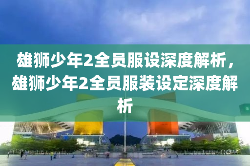 雄狮少年2全员服设深度解析，雄狮少年2全员服装设定深度解析今晚必出三肖2025_2025新澳门精准免费提供·精确判断