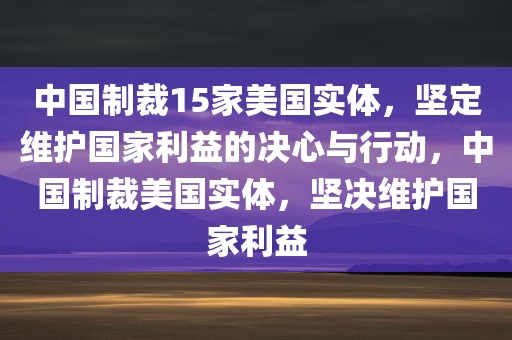 中国制裁15家美国实体，坚定维护国家利益的决心与行动，中国制裁美国实体，坚决维护国家利益今晚必出三肖2025_2025新澳门精准免费提供·精确判断