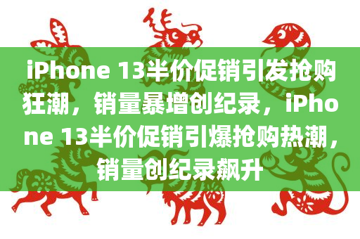 iPhone 13半价促销引发抢购狂潮，销量暴增创纪录，iPhone 13半价促销引爆抢购热潮，销量创纪录飙升