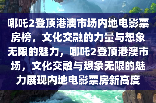 哪吒2登顶港澳市场内地电影票房榜，文化交融的力量与想象无限的魅力，哪吒2登顶港澳市场，文化交融与想象无限的魅力展现内地电影票房新高度