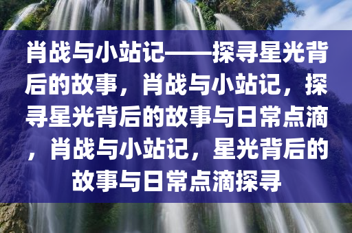 肖战与小站记——探寻星光背后的故事，肖战与小站记，探寻星光背后的故事与日常点滴，肖战与小站记，星光背后的故事与日常点滴探寻