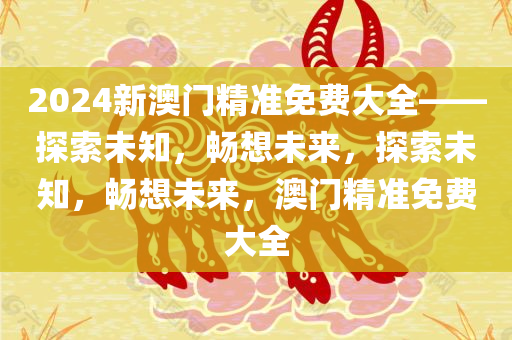 2024新澳门精准免费大全——探索未知，畅想未来，探索未知，畅想未来，澳门精准免费大全