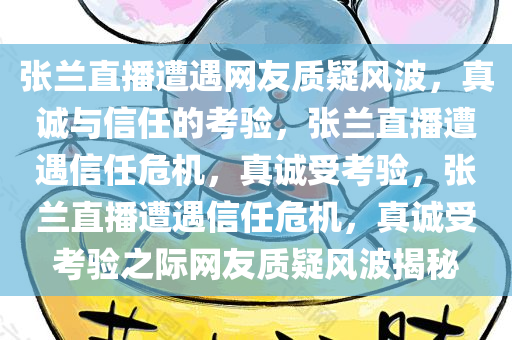 张兰直播遭遇网友质疑风波，真诚与信任的考验，张兰直播遭遇信任危机，真诚受考验，张兰直播遭遇信任危机，真诚受考验之际网友质疑风波揭秘