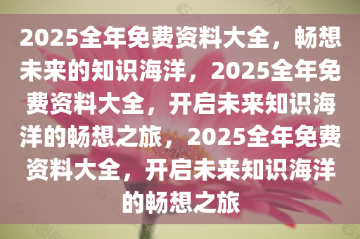 2025全年免费资料大全，畅想未来的知识海洋，2025全年免费资料大全，开启未来知识海洋的畅想之旅，2025全年免费资料大全，开启未来知识海洋的畅想之旅