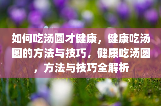 如何吃汤圆才健康，健康吃汤圆的方法与技巧，健康吃汤圆，方法与技巧全解析