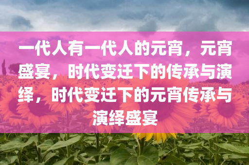 一代人有一代人的元宵，元宵盛宴，时代变迁下的传承与演绎，时代变迁下的元宵传承与演绎盛宴