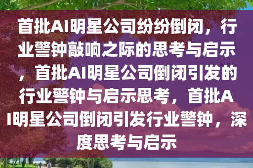 首批AI明星公司纷纷倒闭，行业警钟敲响之际的思考与启示，首批AI明星公司倒闭引发的行业警钟与启示思考，首批AI明星公司倒闭引发行业警钟，深度思考与启示