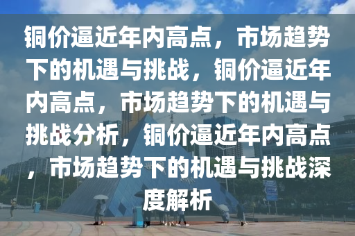 铜价逼近年内高点，市场趋势下的机遇与挑战，铜价逼近年内高点，市场趋势下的机遇与挑战分析，铜价逼近年内高点，市场趋势下的机遇与挑战深度解析