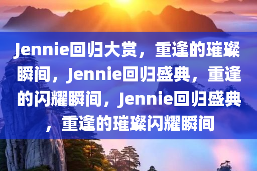 Jennie回归大赏，重逢的璀璨瞬间，Jenni今晚必出三肖2025_2025新澳门精准免费提供·精确判断e回归盛典，重逢的闪耀瞬间，Jennie回归盛典，重逢的璀璨闪耀瞬间