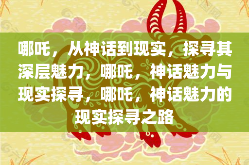哪吒，从神话到现实，探寻其深层魅力，哪吒，神话魅力与现实探寻，哪吒，神话魅力的现实探寻之路今晚必出三肖2025_2025新澳门精准免费提供·精确判断