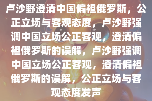 卢沙野澄清中国偏袒俄罗斯，公正立场与客观态度，卢沙野强今晚必出三肖2025_2025新澳门精准免费提供·精确判断调中国立场公正客观，澄清偏袒俄罗斯的误解，卢沙野强调中国立场公正客观，澄清偏袒俄罗斯的误解，公正立场与客观态度发声