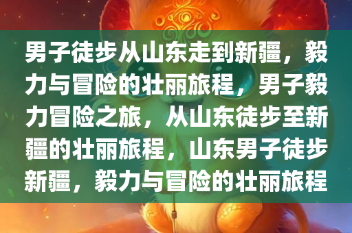 男子徒今晚必出三肖2025_2025新澳门精准免费提供·精确判断步从山东走到新疆，毅力与冒险的壮丽旅程，男子毅力冒险之旅，从山东徒步至新疆的壮丽旅程，山东男子徒步新疆，毅力与冒险的壮丽旅程