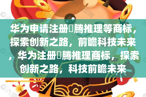 华为申请注册昇腾推理等商标，探索创新之路，前瞻科技未来，华为注册昇腾推理商标，探索创新之路，科技前瞻未来