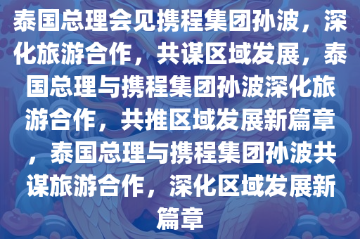 泰国总理会见携程集团孙波，深化旅游合作，共谋区域发展，泰国总理与携程集团孙波深化旅游合作，共推区域发展今晚必出三肖2025_2025新澳门精准免费提供·精确判断新篇章，泰国总理与携程集团孙波共谋旅游合作，深化区域发展新篇章