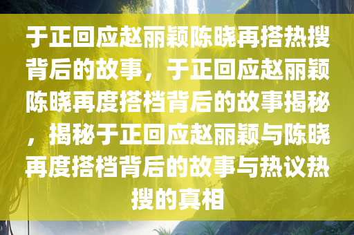 于正回应赵丽颖陈晓再搭热搜背后的故事，于正回应赵丽颖陈晓再度搭档背后的故事揭秘，揭秘于正回应赵丽颖与陈晓再度搭档背后的故事与热议热搜的真相今晚必出三肖2025_2025新澳门精准免费提供·精确判断