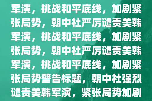 朝中社严厉谴责美韩自由护盾军演，挑战和平底线，加剧紧张局势，朝中社严厉谴责美韩军演，挑战和平底线，加剧紧张局势，朝中社严厉谴责美韩军演，挑战和平底线，加剧紧张局势警告标题，朝中社强烈谴责美韩军演，紧张局势加剧引发和平担忧今晚必出三肖2025_2025新澳门精准免费提供·精确判断