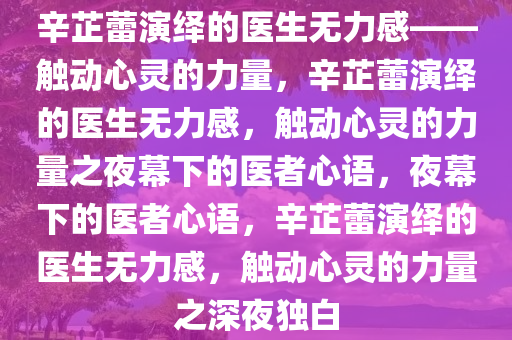 辛芷蕾演绎的医生无力感——触动心灵的力量，辛芷蕾演绎的医生无力感，触动心灵的力量之夜幕下的医者心语，夜幕下的医者心语，辛芷蕾演绎的医生无力感，触动心灵的力量之深夜独白今晚必出三肖2025_2025新澳门精准免费提供·精确判断