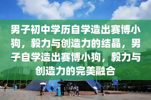 男子初中学历自学造出赛博小狗，毅力与创造力的结晶，男子自学造出赛博小狗，毅力与创造力的完美融合