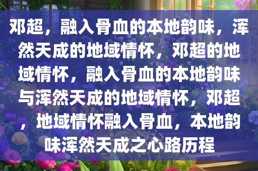 邓超，融入骨血的本地韵味，浑然天成的地域情怀，邓超的地域情怀，融入骨血的本地韵味与浑然天成的地域情怀，邓超，地域情怀融入骨血，本地韵味浑然天成之心路历程