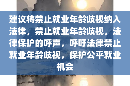 建议将禁止就业年龄歧视纳入法律，禁止就业年龄歧视，法律保护的呼声，呼吁法律禁止就业年龄歧视，保护公平就业机会今晚必出三肖2025_2025新澳门精准免费提供·精确判断