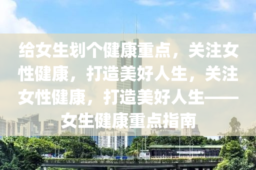 给女生划个健康重点，关注女性健康，打造美好人生，关注女性健康，打造美好人生——女生健康重点指南