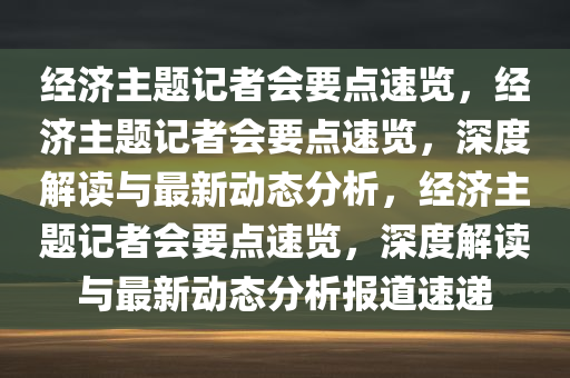 今晚必出三肖2025_2025新澳门精准免费提供·精确判断经济主题记者会要点速览，经济主题记者会要点速览，深度解读与最新动态分析，经济主题记者会要点速览，深度解读与最新动态分析报道速递