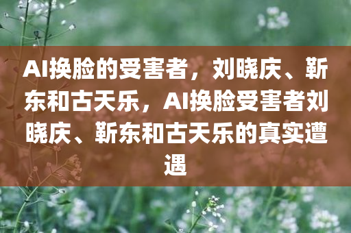 AI换脸的受害者，刘晓庆、靳东和古天乐，AI换脸受害者刘晓庆、靳东和古天乐的真实遭遇今晚必出三肖2025_2025新澳门精准免费提供·精确判断