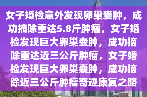 女子婚检意外发现卵巢囊肿，成功摘除重达5.8斤肿瘤，女子婚检发现巨大卵巢囊肿，成功摘除重达近三公斤肿瘤，女子婚检发现巨大卵巢囊肿，成功摘除近三公斤肿瘤奇迹康复之路今晚必出三肖2025_2025新澳门精准免费提供·精确判断