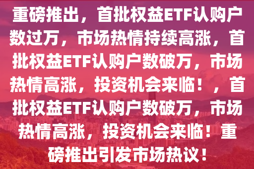 重磅推出，首批权益ETF认购户数过万，市场热情持续高涨，首批权益ETF认购户数破万，市场热情高涨，投资机会来临！，首批权益ETF认购户数破万，市场热情高涨，投资机会来临！重磅推出引发市场热议！