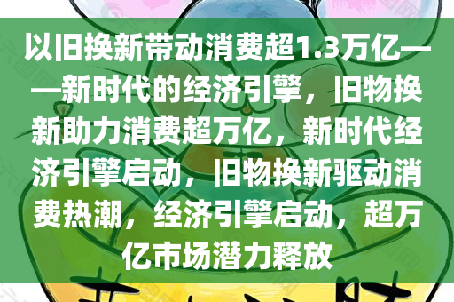 以旧换新带动消费超1.3万亿——新时代的经济引擎，旧物今晚必出三肖2025_2025新澳门精准免费提供·精确判断换新助力消费超万亿，新时代经济引擎启动，旧物换新驱动消费热潮，经济引擎启动，超万亿市场潜力释放