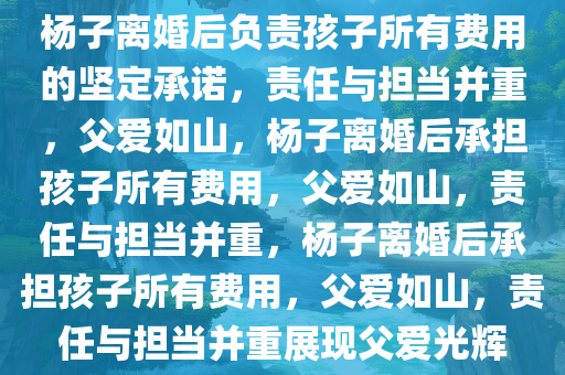 杨子离婚后负责孩子所有费用的坚定承诺，责任与担当并重，父爱如山，杨子离婚后承担孩子所有费用，父爱如山，责任与担当并重，杨子离婚后承担孩子所有费用，父爱如山，责任与担当并重展现父爱光辉今晚必出三肖2025_2025新澳门精准免费提供·精确判断