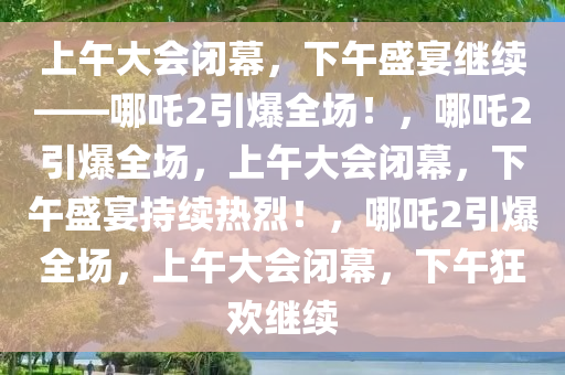 上午大会闭幕，下午盛宴继续——哪吒2引爆全场！，哪吒2引爆全场，上午大会闭幕，下午盛宴持续热烈！，哪吒2引爆全场，上午大会闭幕，下午狂欢继续今晚必出三肖2025_2025新澳门精准免费提供·精确判断