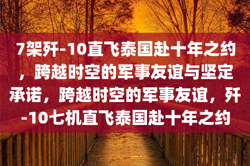 7架歼今晚必出三肖2025_2025新澳门精准免费提供·精确判断-10直飞泰国赴十年之约，跨越时空的军事友谊与坚定承诺，跨越时空的军事友谊，歼-10七机直飞泰国赴十年之约