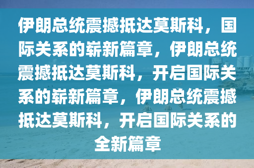 伊朗总统震撼抵达莫斯科，国际关系的崭新篇章，伊朗总统震撼抵达莫斯科，开启国际关系的崭新篇章，伊朗总统震撼抵达莫斯科，开启国际关系的全新篇章今晚必出三肖2025_2025新澳门精准免费提供·精确判断