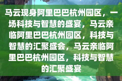 马云现身阿里巴巴杭州园区，一场科技与智慧的盛宴，马云亲临阿里巴巴杭州园区，科技与智慧的汇聚盛会，马云亲临阿里巴巴杭州园区，科技与智慧的汇聚盛宴
