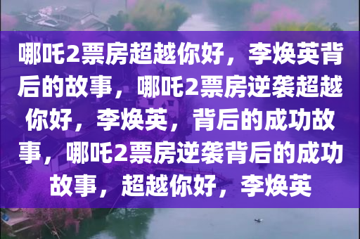 哪吒2票房超越你好，李焕英背后的故事，哪吒2票房逆袭超越你好，李焕英，背后的成功故事，哪吒2票房逆袭背后的成功故事，超越你好，李焕英