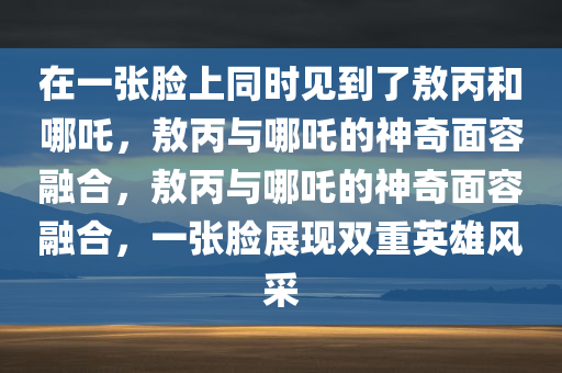在一张脸上同时见到了敖丙和哪吒，敖丙与哪吒的神奇面容融合，敖丙与哪吒的神奇面容融合，一张脸展现双重英雄风采