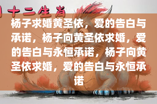 杨子求婚黄圣依，爱的告白与承诺，杨子向黄圣依求婚，爱的告白与永恒承诺，杨子向黄圣依求婚，爱的告白与永恒承诺