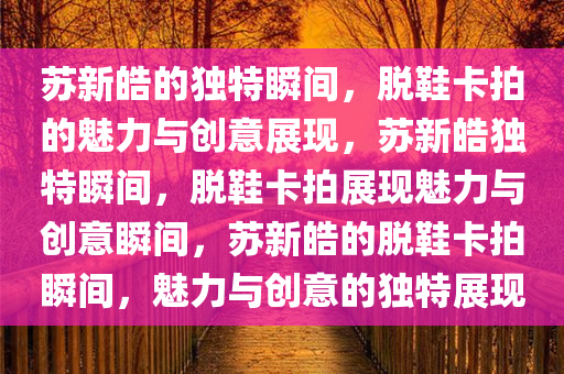 苏新皓的独特瞬间，脱鞋卡拍的魅力与创意展现，苏新皓独特瞬间，脱鞋卡拍展现魅力与创意瞬间，苏新皓的脱鞋卡拍瞬间，魅力与创意的独特展现今晚必出三肖2025_2025新澳门精准免费提供·精确判断