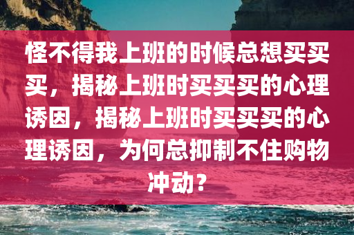 怪不得我上班的时候总想买买买，揭秘上班时买买买的心理诱因，揭秘上班时买买买的心理诱因，为何总抑制不住购物冲动？今晚必出三肖2025_2025新澳门精准免费提供·精确判断