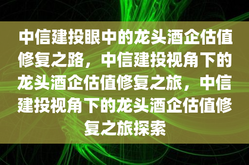 中信建投眼中的龙头酒企估值修复之路，中信建投视角下的龙头酒企估值修复之旅，中信建投视角下的龙头酒企估值修复之旅探索今晚必出三肖2025_2025新澳门精准免费提供·精确判断