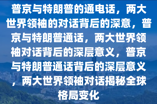 普京与特朗普的通电话，两大世界领袖的对话背后的深意，普京与特朗普通话，两大世界领袖对话背后的深层意义，普京与特朗普通话背后的深层意义，两大世界领袖对话揭秘全球格局变化今晚必出三肖2025_2025新澳门精准免费提供·精确判断