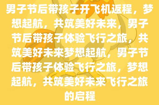 男子今晚必出三肖2025_2025新澳门精准免费提供·精确判断节后带孩子开飞机返程，梦想起航，共筑美好未来，男子节后带孩子体验飞行之旅，共筑美好未来梦想起航，男子节后带孩子体验飞行之旅，梦想起航，共筑美好未来飞行之旅的启程