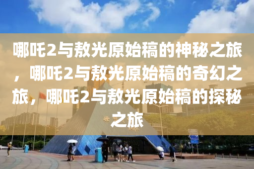 哪吒2与敖光原始稿的神秘之旅，哪吒2与敖光原始稿的奇幻之旅，哪吒2与敖光原始稿的探秘之旅今晚必出三肖2025_2025新澳门精准免费提供·精确判断